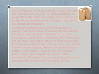 Muitos materiais como, por exemplo, o alumínio pode ser reciclado com um nível de reaproveitamento de quase 100%. Derretido, ele retorna para as linhas de produção das indústrias de embalagens, reduzindo os custos para as empresas. Muitas campanhas educativas têm despertado a atenção para o problema do lixo nas grandes cidades. Cada vez mais, os centros urbanos, com grande crescimento populacional, tem encontrado dificuldades em conseguir locais para instalarem depósitos de lixo. Portanto, a reciclagem apresenta-se como uma solução viável economicamente, além de ser ambientalmente correta. Nas escolas, muitos alunos são orientados pelos professores a separarem o lixo em suas residências. Outro dado interessante é que já é comum nos grandes condomínios a reciclagem do lixo. 