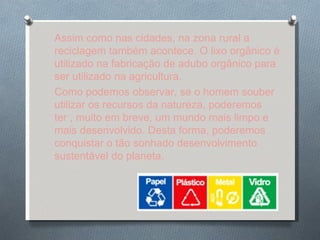 Assim como nas cidades, na zona rural a reciclagem também acontece. O lixo orgânico é utilizado na fabricação de adubo orgânico para ser utilizado na agricultura. Como podemos observar, se o homem souber utilizar os recursos da natureza, poderemos ter , muito em breve, um mundo mais limpo e mais desenvolvido. Desta forma, poderemos conquistar o tão sonhado desenvolvimento sustentável do planeta. 