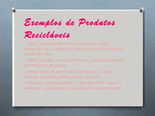 Exemplos de Produtos Recicláveis - Vidro: potes de alimentos (azeitonas, milho, requeijão, etc.), garrafas, frascos de medicamentos, cacos de vidro. - Papel: jornais, revistas, folhetos, caixas de papelão, embalagens de papel. - Metal: latas de alumínio, latas de aço, pregos, tampas, tubos de pasta, cobre, alumínio. - Plástico: potes de plástico, garrafas PET, sacos plásticos, embalagens e sacolas de supermercado 