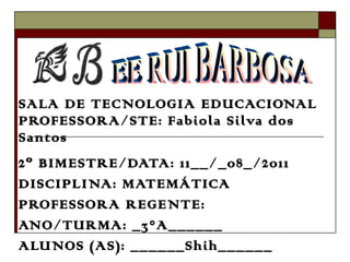 SALA DE TECNOLOGIA EDUCACIONAL PROFESSORA/STE: Fabiola Silva dos Santos 2º BIMESTRE/DATA: 11__/_08_/2011 DISCIPLINA: MATEMÁTICA PROFESSORA REGENTE: ANO/TURMA: _3°A______ ALUNOS (AS): ______Shih______ EE RUI BARBOSA 