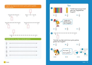 174 175KesirlerKesirler
Aşağıdaki sayı doğrularında kutuların yerine yazılması gereken
kesirleri bulunuz.
0 1 0 1
0 1 0 1
0 1
Aşağıdaki kesirleri sayı doğrusu üzerinde gösteriniz.
1
5
1
9
1
12
1
14
Test
1
Yandaki boyalı parçaya karşılık
gelen kesir aşağıdakilerden
hangisidir?
A) 		 B) 	 C)
1
4
1
6
1
9
0 1
3
Yukarıdaki sayı doğrusunda kutunun yerine yazılması
gereken kesir hangisidir?
A) 		 B) 	 C)
1
9
1
8
1
7
2
A) 		 B) 	 C)
7
4
4
7
3
4
“Yedide dört“
şeklinde okunan
kesir hangisidir?
4
A) 2 	 B) 3 	 C) 4
Kaç tanesi
1
5
kesrini gösterir?
 