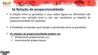 b) Relação de proporcionalidade:
 A relação entre as grandezas e suas razões (iguais ou diferentes) não
possuem uma variação única e, por isso, estudamos as relações de
proporcionalidade em separado.
 A finalidade é entender qual relação é apropriada entre as grandezas.
 As relações de proporcionalidade podem ser:
 Diretamente proporcionais; ou,
 Inversamente proporcionais.
 