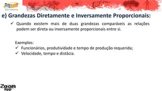 e) Grandezas Diretamente e Inversamente Proporcionais:
 Quando existem mais de duas grandezas comparáveis as relações
podem ser direta ou inversamente proporcionais entre si.
Exemplos:
 Funcionários, produtividade e tempo de produção requerida;
 Velocidade, tempo e distâcia.
 