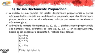 a) Divisão Diretamente Proporcional:
 A divisão de um número em partes diretamente proporcionais a outros
números dados, consiste em se determinar as parcelas que são diretamente
proporcionais a cada um dos números dados e que somadas, totalizam o
número original.
 A divisão do número N em partes p1, p2, p3, ..., pn diretamente proporcionais
aos números reais, diferentes de zero a1, a2, a3, ..., an respectivamente,
baseia-se em encontrar a constante K, real não nula, tal que:
 