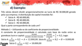 d) Exemplo:
Três sócios devem dividir proporcionalmente ao lucro de R$ 30.000,00 gerado
pela sua empresa. A distribuição do capital investido foi:
 Sócio A - R$ 60.000,00;
 Sócio B - R$ 40.000,00;
 Sócio C - R$ 50.000,00.
Qual a parte correspondente de cada um?
Método 1 – Utilizando-se do coeficiente de proporcionalidade:
A constante de proporcionalidade é calculada com base da razão entre as
grandezas lucro e capital:
30.000
60.000+40.000+50.000
=
30.000
150.000
=
1
5
= 0,2, Logo:
Sócio A:
𝐴
60.000
= 0,2 → 𝐴 = 12.000,00. Sócio B:
𝐵
40.000
= 0,2 → 𝐵 = 8.000,00
Sócio C:
𝐶
50.000
= 0,2 → 10.000,00
 