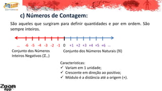 c) Números de Contagem:
São aqueles que surgiram para definir quantidades e por em ordem. São
sempre inteiros.
0 +1 +2 +3 +4 +5 +6 …
Conjunto dos Números Naturais (ℕ)
-6 -5 -4 -3 -2 -1…
Conjunto dos Números
Inteiros Negativos (ℤ−)
Características:
 Variam em 1 unidade;
 Crescente em direção ao positivo;
 Módulo é a distância até a origem (+).
 