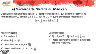 e) Números de Medida ou Medição:
O conjunto dos números racionais ℚ compreende aqueles que podem ser escritos na
forma da razão 𝑎
𝑏 onde 𝑎 ∈ ℤ; 𝑏 ∈ ℤ∗
𝑒 𝑀𝐷𝐶 𝑎,𝑏 = 1, ou em notação matemática:
ℚ =
𝑎
𝑏
𝑎 ∈ ℤ; 𝑏 ∈ ℤ∗
Representações:
 Fracionária:
3
5
;
 Mista:3
1
3
, 𝑜𝑢
10
3
;
 Decimal Exato: 3,52, 𝑜𝑢
352
100
;
 Dízima Periódica: 1,333 … , 𝑜𝑢
2
15
.
Características:
 ℚ ⊃ ℤ, 𝑜𝑢 ℤ ⊂ ℚ, 𝑜𝑢 2 =
4
2
,
8
4
,
−4
−2
…;
 Fração equivalente pode ser simplificada
até uma irredutivel;
 