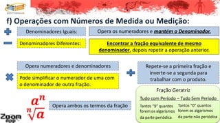 f) Operações com Números de Medida ou Medição:
Denominadores Diferentes:
Denominadores Iguais: Opera os numeradores e mantém o Denominador.
Encontrar a fração equivalente de mesmo
denominador, depois repetir a operação anterior.
Opera numeradores e denominadores
Pode simplificar o numerador de uma com
o denominador de outra fração.
Repete-se a primeira fração e
inverte-se a segunda para
trabalhar com o produto.
𝒂 𝒏
Opera ambos os termos da fração
𝒏
𝒂
Fração Geratriz
Tudo com Período – Tudo Sem Período
Tantos “9” quantos
forem os algarismos
da parte periódica
Tantos “0” quantos
forem os algarismos
da parte não periódica
 