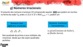 g) Números Irracionais:
O conjunto dos números irracionais 𝕀 compreende aqueles NÃO que podem ser escritos
na forma da razão 𝑎
𝑏 onde 𝑎 ∈ ℤ; 𝑏 ∈ ℤ∗
𝑒 𝑀𝐷𝐶 𝑎,𝑏 = 1, podem ser:
2; 3; 7 …
Números reais
algébricos irracionais:
Números irracionais
trancendentais:
𝜋, 𝑝𝑖 𝑒 𝐶𝑜𝑛𝑡𝑎𝑛𝑡𝑒 𝑑𝑒 𝐸𝑢𝑙𝑙𝑒𝑟 ,
𝜑 (𝑅𝑎𝑧ã𝑜 𝐴𝑢𝑟𝑒𝑎)
Raiz quadrada de primos e seus múltiplos são
irracionais desde que não sejam quadrados
perfeitos.
 