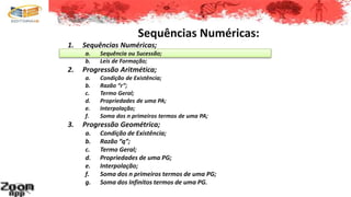 Sequências Numéricas:
1. Sequências Numéricas;
a. Sequência ou Sucessão;
b. Leis de Formação;
2. Progressão Aritmética;
a. Condição de Existência;
b. Razão “r”;
c. Termo Geral;
d. Propriedades de uma PA;
e. Interpolação;
f. Soma dos n primeiros termos de uma PA;
3. Progressão Geométrica;
a. Condição de Existência;
b. Razão “q”;
c. Termo Geral;
d. Propriedades de uma PG;
e. Interpolação;
f. Soma dos n primeiros termos de uma PG;
g. Soma dos Infinitos termos de uma PG.
 
