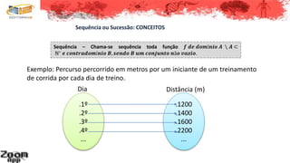 Sequência – Chama-se sequência toda função 𝒇 𝒅𝒆 𝒅𝒐𝒎í𝒏𝒊𝒐 𝑨 ∖ 𝑨 ⊂
ℕ∗ 𝒆 𝒄𝒐𝒏𝒕𝒓𝒂𝒅𝒐𝒎í𝒏𝒊𝒐 𝑩, 𝒔𝒆𝒏𝒅𝒐 𝑩 𝒖𝒎 𝒄𝒐𝒏𝒋𝒖𝒏𝒕𝒐 𝒏ã𝒐 𝒗𝒂𝒛𝒊𝒐.
Sequência ou Sucessão: CONCEITOS
.1º
.2º
.3º
.4º
...
.1200
.1400
.1600
.2200
...
Exemplo: Percurso percorrido em metros por um iniciante de um treinamento
de corrida por cada dia de treino.
Dia Distância (m)
 