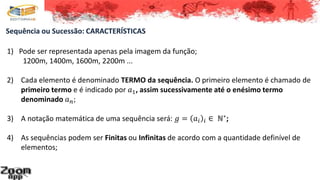 1) Pode ser representada apenas pela imagem da função;
1200m, 1400m, 1600m, 2200m ...
2) Cada elemento é denominado TERMO da sequência. O primeiro elemento é chamado de
primeiro termo e é indicado por 𝑎1, assim sucessivamente até o enésimo termo
denominado 𝑎 𝑛;
3) A notação matemática de uma sequência será: 𝑔 = 𝑎𝑖 𝑖 ∈ ℕ∗
;
4) As sequências podem ser Finitas ou Infinitas de acordo com a quantidade definível de
elementos;
Sequência ou Sucessão: CARACTERÍSTICAS
 