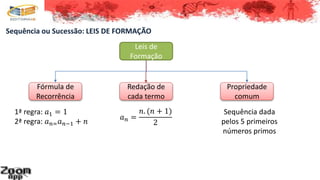 Sequência ou Sucessão: LEIS DE FORMAÇÃO
Leis de
Formação
Fórmula de
Recorrência
Redação de
cada termo
Propriedade
comum
1ª regra: 𝑎1 = 1
2ª regra: 𝑎 𝑛= 𝑎 𝑛−1 + 𝑛
𝑎 𝑛 =
𝑛. (𝑛 + 1)
2
Sequência dada
pelos 5 primeiros
números primos
 