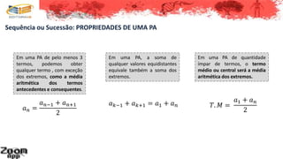 Sequência ou Sucessão: PROPRIEDADES DE UMA PA
Em uma PA de pelo menos 3
termos, podemos obter
qualquer termo , com exceção
dos extremos, como a média
aritmética dos termos
antecedentes e consequentes.
𝑎 𝑛 =
𝑎 𝑛−1 + 𝑎 𝑛+1
2
Em uma PA, a soma de
qualquer valores equidistantes
equivale também a soma dos
extremos.
𝑎 𝑘−1 + 𝑎 𝑘+1 = 𝑎1 + 𝑎 𝑛
Em uma PA de quantidade
ímpar de termos, o termo
médio ou central será a média
aritmética dos extremos.
𝑇. 𝑀 =
𝑎1 + 𝑎 𝑛
2
 