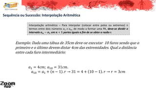 Sequência ou Sucessão: Interpolação Aritmética
Interpolação aritmética – Para interpolar (colocar entre polos ou extremos) n
termos entre dois números 𝑎1 𝑒 𝑎 𝑛, de modo a formar uma PA, deve-se dividir o
intervalo 𝒂 𝒏 − 𝒂 𝟏 em 𝒏 + 𝟏 partes iguais a fim de se obter a razão r.
Exemplo: Dada uma tábua de 35cm deve-se executar 10 furos sendo que o
primeiro e o último devem distar 4cm das extremidades. Qual a distância
entre cada furo intermediário:
𝑎1 = 4𝑐𝑚; 𝑎10 = 31𝑐𝑚.
𝑎10 = 𝑎1 + 𝑛 − 1 . 𝑟 → 31 = 4 + 10 − 1 . 𝑟 → 𝑟 = 3𝑐𝑚
 
