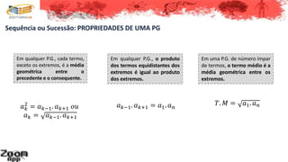 Sequência ou Sucessão: PROPRIEDADES DE UMA PG
Em qualquer P.G., cada termo,
exceto os extremos, é a média
geométrica entre o
precedente e o consequente.
𝑎 𝑘
2
= 𝑎 𝑘−1. 𝑎 𝑘+1 𝑜𝑢
𝑎 𝑘 = 𝑎 𝑘−1. 𝑎 𝑘+1
Em qualquer P.G., o produto
dos termos equidistantes dos
extremos é igual ao produto
dos extremos.
𝑎 𝑘−1. 𝑎 𝑘+1 = 𝑎1. 𝑎 𝑛
Em uma P.G. de número ímpar
de termos, o termo médio é a
média geométrica entre os
extremos.
𝑇. 𝑀 = 𝑎1. 𝑎 𝑛
 