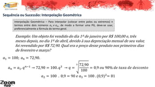 Sequência ou Sucessão: Interpolação Geométrica
Interpolação Geométrica – Para interpolar (colocar entre polos ou extremos) n
termos entre dois números 𝑎1 𝑒 𝑎 𝑛, de modo a formar uma PG, deve-se usar,
preferencialmente a fórmula do termo geral.
Exemplo: Um objeto foi vendido do dia 1º de janeiro por R$ 100,00 e, três
meses depois, no dia 1º de abril, devido à sua depreciação mensal de seu valor,
foi revendido por R$ 72,90. Qual era o preço desse produto nos primeiros dias
de fevereiro e março?
𝑎1 = 100; 𝑎4 = 72,90.
𝑎 𝑛 = 𝑎1. 𝑞 𝑛−1 → 72,90 = 100. 𝑞3 → 𝑞 =
3 72,90
100
= 0,9 𝑜𝑢 90% 𝑑𝑒 𝑡𝑎𝑥𝑎 𝑑𝑒 𝑑𝑒𝑠𝑐𝑜𝑛𝑡𝑜
𝑎2 = 100 . 0,9 = 90 𝑒 𝑎3 = 100 . (0,9)2= 81
 