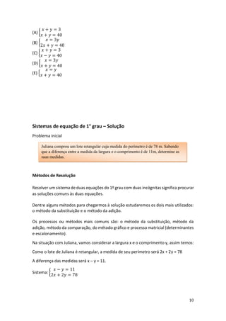 10
(A) {
𝑥 + 𝑦 = 3
𝑥 + 𝑦 = 40
(B) {
𝑥 = 3𝑦
2𝑥 + 𝑦 = 40
(C) {
𝑥 + 𝑦 = 3
𝑥 − 𝑦 = 40
(D) {
𝑥 = 3𝑦
𝑥 + 𝑦 = 40
(E) {
𝑥 = 𝑦
𝑥 + 𝑦 = 40
Sistemas de equação de 1° grau – Solução
Problema inicial
Métodos de Resolução
Resolver um sistema de duas equações do 1º grau com duas incógnitas significa procurar
as soluções comuns às duas equações.
Dentre alguns métodos para chegarmos à solução estudaremos os dois mais utilizados:
o método da substituição e o método da adição.
Os processos ou métodos mais comuns são: o método da substituição, método da
adição, método da comparação, do método gráfico e processo matricial (determinantes
e escalonamento).
Na situação com Juliana, vamos considerar a largura x e o comprimento y, assim temos:
Como o lote de Juliana é retangular, a medida de seu perímetro será 2x + 2y = 78
A diferença das medidas será x – y = 11.
Sistema: {
𝑥 − 𝑦 = 11
2𝑥 + 2𝑦 = 78
Juliana comprou um lote retangular cuja medida do perímetro é de 78 m. Sabendo
que a diferença entre a medida da largura e o comprimento é de 11m, determine as
suas medidas.
 