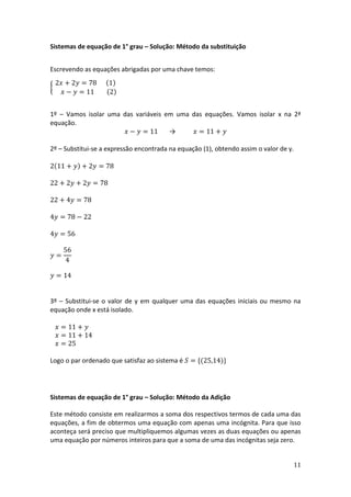 11
Sistemas de equação de 1° grau – Solução: Método da substituição
Escrevendo as equações abrigadas por uma chave temos:
{
2𝑥 + 2𝑦 = 78 (1)
𝑥 − 𝑦 = 11 (2)
1º – Vamos isolar uma das variáveis em uma das equações. Vamos isolar x na 2ª
equação.
𝑥 − 𝑦 = 11 → 𝑥 = 11 + 𝑦
2º – Substitui-se a expressão encontrada na equação (1), obtendo assim o valor de y.
2(11 + 𝑦) + 2𝑦 = 78
22 + 2𝑦 + 2𝑦 = 78
22 + 4𝑦 = 78
4𝑦 = 78 − 22
4𝑦 = 56
𝑦 =
56
4
𝑦 = 14
3º – Substitui-se o valor de y em qualquer uma das equações iniciais ou mesmo na
equação onde x está isolado.
𝑥 = 11 + 𝑦
𝑥 = 11 + 14
𝑥 = 25
Logo o par ordenado que satisfaz ao sistema é 𝑆 = {(25,14)}
Sistemas de equação de 1° grau – Solução: Método da Adição
Este método consiste em realizarmos a soma dos respectivos termos de cada uma das
equações, a fim de obtermos uma equação com apenas uma incógnita. Para que isso
aconteça será preciso que multipliquemos algumas vezes as duas equações ou apenas
uma equação por números inteiros para que a soma de uma das incógnitas seja zero.
 