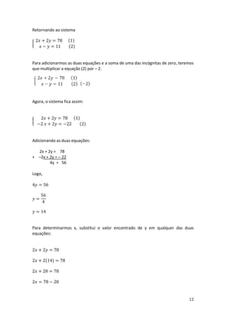 12
Retornando ao sistema
{
2𝑥 + 2𝑦 = 78 (1)
𝑥 − 𝑦 = 11 (2)
Para adicionarmos as duas equações e a soma de uma das incógnitas de zero, teremos
que multiplicar a equação (2) por – 2.
Agora, o sistema fica assim:
{
2𝑥 + 2𝑦 = 78 (1)
−2 𝑥 + 2𝑦 = −22 (2)
Adicionando as duas equações:
2x + 2y = 78
+ –2x + 2y = – 22
4y = 56
Logo,
4𝑦 = 56
𝑦 =
56
4
𝑦 = 14
Para determinarmos x, substitui o valor encontrado de y em qualquer das duas
equações:
2𝑥 + 2𝑦 = 78
2𝑥 + 2(14) = 78
2𝑥 + 28 = 78
2𝑥 = 78 − 28
 