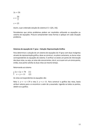 13
2𝑥 = 50
𝑥 =
50
2
𝑥 = 25
Assim, o par ordenado solução do sistema é S = {(25, 14)}.
Percebemos que vários problemas podem ser resolvidos utilizando as equações ou
sistema de equações. Procure compreender estas formas e aplique em cada situação
problema.
Sistemas de equação de 1° grau – Solução: Representação Gráfica
Para determinar a solução de um sistema de equações do 1º grau com duas incógnitas
através da representação gráfica, deve-se construir, no plano cartesiano, as duras retas
correspondentes às equações do sistema. E verificar se existe um ponto de intersecção
das duas retas, ou seja, as retas são concorrentes, isto é, se cruzam em um único ponto,
então, esse ponto satisfaz às duas retas ao mesmo tempo.
Retornando ao sistema
{
2𝑥 + 2𝑦 = 78 (1)
𝑥 − 𝑦 = 11 (2)
As retas correspondentes às equações são:
Reta 1: 𝑦 = −𝑥 + 39 e reta 2: 𝑦 = 𝑥– 11. Para construir o gráfico das retas, basta
atribuir valores para x e encontrar o valor de y associado. Ligando-se todos os pontos,
obtém-se o gráfico.
 