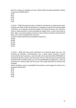 16
Qual foi o tempo, em segundo, em que o último atleta da equipe ganhadora realizou
seu percurso de 400 metros?
A) 58
B) 61
C) 69
D) 72
E) 96
4. (Enem – 2018) Uma pessoa encheu o cartão de memória de sua câmera duas vezes,
somente com vídeos e fotos. Na primeira vez, conseguiu armazenar 10 minutos de vídeo
e 190 fotos. Já na segunda, foi possível realizar 15 minutos de vídeo e tirar 150 fotos.
Todos os vídeos possuem a mesma qualidade de imagem entre si, assim como todas as
fotos. Agora, essa pessoa deseja armazenar nesse cartão de memória exclusivamente
fotos, com a mesma qualidade das anteriores.
O número máximo de fotos que ela poderá armazenar é
A) 200.
B) 209.
C) 270.
D) 340.
E) 475.
5. (Enem – 2018) Uma loja vende automóveis em N parcelas iguais sem juros. No
momento de contratar o financiamento, caso o cliente queira aumentar o prazo,
acrescentando mais 5 parcelas, o valor de cada uma das parcelas diminui R$ 200,00, ou
se ele quiser diminuir o prazo, com 4 parcelas a menos, o valor de cada uma das parcelas
sobe R$ 232,00. Considere ainda que, nas três possibilidades de pagamento, o valor do
automóvel é o mesmo, todas são sem juros e não é dado desconto em nenhuma das
situações.
Nessas condições, qual é a quantidade N de parcelas a serem pagas de acordo com a
proposta inicial da loja?
A) 20
B) 24
C) 29
D) 40
E) 58
 