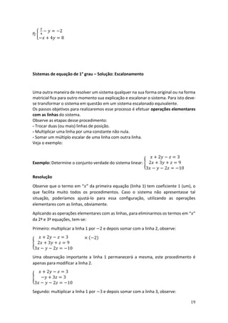 19
f) {
𝑥
4
− 𝑦 = −2
−𝑥 + 4𝑦 = 8
Sistemas de equação de 1° grau – Solução: Escalonamento
Uma outra maneira de resolver um sistema qualquer na sua forma original ou na forma
matricial fica para outro momento sua explicação e escalonar o sistema. Para isto deve-
se transformar o sistema em questão em um sistema escalonado equivalente.
Os passos objetivos para realizaremos esse processo é efetuar operações elementares
com as linhas do sistema.
Observe as etapas desse procedimento:
- Trocar duas (ou mais) linhas de posição.
- Multiplicar uma linha por uma constante não nula.
- Somar um múltiplo escalar de uma linha com outra linha.
Veja o exemplo:
Exemplo: Determine o conjunto verdade do sistema linear: {
𝑥 + 2𝑦 − 𝑧 = 3
2𝑥 + 3𝑦 + 𝑧 = 9
3𝑥 − 𝑦 − 2𝑧 = −10
Resolução
Observe que o termo em “𝑥” da primeira equação (linha 1) tem coeficiente 1 (um), o
que facilita muito todos os procedimentos. Caso o sistema não apresentasse tal
situação, poderíamos ajustá-lo para essa configuração, utilizando as operações
elementares com as linhas, obviamente.
Aplicando as operações elementares com as linhas, para eliminarmos os termos em “𝑥”
da 2ª e 3ª equações, tem-se:
Primeiro: multiplicar a linha 1 por −2 e depois somar com a linha 2, observe:
{
𝑥 + 2𝑦 − 𝑧 = 3
2𝑥 + 3𝑦 + 𝑧 = 9
3𝑥 − 𝑦 − 2𝑧 = −10
× (−2)
Uma observação importante a linha 1 permanecerá a mesma, este procedimento é
apenas para modificar a linha 2.
{
𝑥 + 2𝑦 − 𝑧 = 3
−𝑦 + 3𝑧 = 3
3𝑥 − 𝑦 − 2𝑧 = −10
Segundo: multiplicar a linha 1 por −3 e depois somar com a linha 3, observe:
 