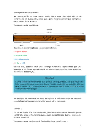 2
Vamos pensar em um problema.
Na construção de sua casa, Arthur precisa cortar uma tábua com 120 cm de
comprimento em duas partes, sendo que a parte maior dever ser igual ao triplo do
comprimento da parte menor.
Vamos representar o problema:
Organizando as informações do esquema acima temos:
x → parte menor
3x → parte maior
120 → tábua inteira
𝑥 + 3𝑥 = 120
Observe que, podemos criar uma sentença matemática representada por uma
igualdade e por letras que representa um número desconhecido. Esta sentença é
denominada de EQUAÇÃO.
Na resolução de problemas por meio de equação é fundamental que se traduza o
enunciado para a linguagem matemática usando letras e símbolos.
Exemplo 1
Em um escritório, 20% dos funcionários, possuem curso superior, sabendo que no
escritório há ainda 12 funcionários que possuem cursos técnicos. Quantos funcionários
há neste escritório?
Vamos representar os números de funcionários deste escritório por x.
120 cm
x cm 3 x cm
EQUAÇÃO
É uma sentença matemática que possua uma igualdade, na qual haja uma
letra representando um número desconhecido, podendo ser reduzida à forma
ax = b, onde x é a incógnita e a e b são números reais, com a ≠ 0. a e b são
coeficientes da equação.
 