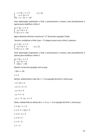 20
{
𝑥 + 2𝑦 − 𝑧 = 3
−𝑦 + 3𝑧 = 3
3𝑥 − 𝑦 − 2𝑧 = −10
× (−3)
Uma observação importante a linha 1 permanecerá a mesma, este procedimento é
apenas para modificar a linha 2.
{
𝑥 + 2𝑦 − 𝑧 = 3
−𝑦 + 3𝑧 = 3
−7𝑦 + 𝑧 = −19
Agora devemos eliminar o termo em “𝑦” da terceira equação. Então:
Terceiro: multiplicar a linha 2 por −7 e depois somar com a linha 3, observe:
{
𝑥 + 2𝑦 − 𝑧 = 3
−𝑦 + 3𝑧 = 3
−7𝑦 + 𝑧 = −19
× (−7)
Uma observação importante a linha 2 permanecerá a mesma, este procedimento é
apenas para modificar a linha 3.
{
𝑥 + 2𝑦 − 𝑧 = 3
−𝑦 + 3𝑧 = 3
−20𝑧 = −40
Quarto: na terceira equação, tem-se que:
– 20𝑧 =– 40
𝑧 = 2
Quinto: substituindo o valor de 𝑧 = 2 na equação da linha 2, temos que:
−𝑦 + 3𝑧 = 3
−𝑦 + 3 ∙ 2 = 3
−𝑦 + 6 = 3
−𝑦 = 3 − 6
−𝑦 = −3 ou 𝑦 = 3
Sexto: substituindo os valores de 𝑧 = 2 e 𝑦 = 3 na equação da linha 1, temos que:
𝑥 + 2𝑦 − 𝑧 = 3
𝑥 + 2 ∙ 3 − (2) = 3
𝑥 + 6 − 2 = 3
𝑥 + 4 = 3
𝑥 = 3 − 4
𝑥 = −1
 