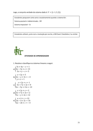 21
Logo, o conjunto verdade do sistema dado é: 𝑉 = {(– 1, 3, 2)}.
ATIVIDADE DE APRENDIZAGEM
1. Resolva e classifique os sistemas lineares a seguir.
a) {
3𝑥 + 4𝑦 − 𝑧 = 1
4𝑥 − 5𝑦 + 𝑧 = 13
5𝑥 + 𝑦 − 𝑧 = 5
b) {
𝑥 + 2𝑦 = 5
2𝑥 − 𝑦 + 3𝑧 = −3
𝑦 + 𝑧 = 1
c) {
𝑥 + 2𝑦 + 𝑧 = 1
3𝑥 + 7𝑦 + 2𝑧 = 0
2𝑥 − 5𝑦 + 11𝑧 = 13
d) {
𝑥 + 2𝑦 + 𝑧 = 2
3𝑥 + 7𝑦 + 2𝑧 = 2
5𝑥 − 𝑦 + 2𝑧 = 12
e) {
𝑎 + 𝑏 + 𝑐 = 12
3𝑎 − 𝑏 + 2𝑐 = 14
2𝑎 − 2𝑏 + 𝑐 = −3
Estudantes pesquisem como seria o escalonamento quando o sistema for:
Sistema possível e indeterminado – SPI
Sistema impossível – SI
Estudantes utilizem, junto com a resolução por escrita, o MS Excel / GeoGebra / ou similar.
 