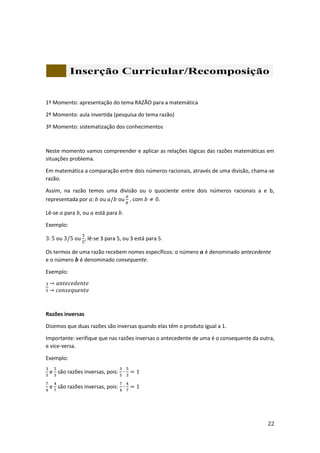 22
1º Momento: apresentação do tema RAZÃO para a matemática
2º Momento: aula invertida (pesquisa do tema razão)
3º Momento: sistematização dos conhecimentos
Neste momento vamos compreender e aplicar as relações lógicas das razões matemáticas em
situações problema.
Em matemática a comparação entre dois números racionais, através de uma divisão, chama-se
razão.
Assim, na razão temos uma divisão ou o quociente entre dois números racionais a e b,
representada por 𝑎: 𝑏 ou 𝑎/𝑏 ou
𝑎
𝑏
, com 𝑏 ≠ 0.
Lê-se 𝑎 para 𝑏, ou 𝑎 está para 𝑏.
Exemplo:
3: 5 ou 3/5 ou
3
5
, lê-se 3 para 5, ou 3 está para 5.
Os termos de uma razão recebem nomes específicos: o número 𝒂 é denominado antecedente
e o número 𝒃 é denominado consequente.
Exemplo:
3
5
→ 𝑎𝑛𝑡𝑒𝑐𝑒𝑑𝑒𝑛𝑡𝑒
→ 𝑐𝑜𝑛𝑠𝑒𝑞𝑢𝑒𝑛𝑡𝑒
Razões inversas
Dizemos que duas razões são inversas quando elas têm o produto igual a 1.
Importante: verifique que nas razões inversas o antecedente de uma é o consequente da outra,
e vice-versa.
Exemplo:
3
5
e
5
3
são razões inversas, pois:
3
5
∙
5
3
= 1
7
4
e
4
7
são razões inversas, pois:
7
4
∙
4
7
= 1
 