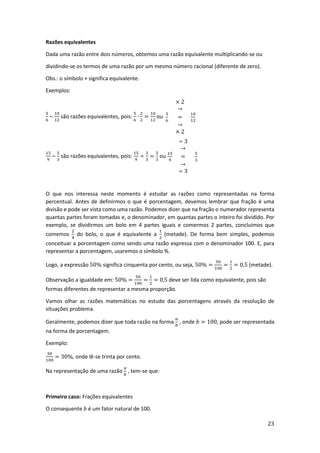 23
Razões equivalentes
Dada uma razão entre dois números, obtemos uma razão equivalente multiplicando-se ou
dividindo-se os termos de uma razão por um mesmo número racional (diferente de zero).
Obs.: o símbolo + significa equivalente.
Exemplos:
5
6
~
10
12
são razões equivalentes, pois:
5
6
∙
2
2
=
10
12
ou
× 2
→
5
6
=
10
12
→
× 2
15
9
~
5
3
são razões equivalentes, pois:
15
9
÷
3
3
=
5
3
ou
÷ 3
→
15
9
=
5
3
→
÷ 3
O que nos interessa neste momento é estudar as razões como representadas na forma
percentual. Antes de definirmos o que é porcentagem, devemos lembrar que fração é uma
divisão e pode ser vista como uma razão. Podemos dizer que na fração o numerador representa
quantas partes foram tomadas e, o denominador, em quantas partes o inteiro foi dividido. Por
exemplo, se dividirmos um bolo em 4 partes iguais e comermos 2 partes, concluímos que
comemos
2
4
do bolo, o que é equivalente a
1
2
(metade). De forma bem simples, podemos
conceituar a porcentagem como sendo uma razão expressa com o denominador 100. E, para
representar a porcentagem, usaremos o símbolo %.
Logo, a expressão 50% significa cinquenta por cento, ou seja, 50% =
50
100
=
1
2
= 0,5 (metade).
Observação a igualdade em: 50% =
50
100
=
1
2
= 0,5 deve ser lida como equivalente, pois são
formas diferentes de representar a mesma proporção.
Vamos olhar as razões matemáticas no estudo das porcentagens através da resolução de
situações problema.
Geralmente, podemos dizer que toda razão na forma
𝑎
𝑏
, onde 𝑏 = 100, pode ser representada
na forma de porcentagem.
Exemplo:
30
100
= 30%, onde lê-se trinta por cento.
Na representação de uma razão
𝑎
𝑏
, tem-se que:
Primeiro caso: Frações equivalentes
O consequente 𝑏 é um fator natural de 100.
 