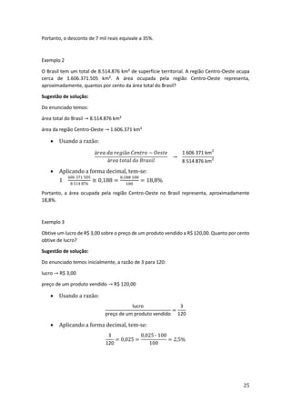 25
Portanto, o desconto de 7 mil reais equivale a 35%.
Exemplo 2
O Brasil tem um total de 8.514.876 km² de superfície territorial. A região Centro-Oeste ocupa
cerca de 1.606.371.505 km². A área ocupada pela região Centro-Oeste representa,
aproximadamente, quantos por cento da área total do Brasil?
Sugestão de solução:
Do enunciado temos:
área total do Brasil → 8.514.876 km²
área da região Centro-Oeste → 1.606.371 km²
• Usando a razão:
á𝑟𝑒𝑎 𝑑𝑎 𝑟𝑒𝑔𝑖ã𝑜 𝐶𝑒𝑛𝑡𝑟𝑜 − 𝑂𝑒𝑠𝑡𝑒
á𝑟𝑒𝑎 𝑡𝑜𝑡𝑎𝑙 𝑑𝑜 𝐵𝑟𝑎𝑠𝑖𝑙
→
1 606 371 km2
8 514 876 km2
• Aplicando a forma decimal, tem-se:
1
606 371 505
8 514 876
≅ 0,188 =
0,188∙100
100
= 18,8%
Portanto, a área ocupada pela região Centro-Oeste no Brasil representa, aproximadamente
18,8%.
Exemplo 3
Obtive um lucro de R$ 3,00 sobre o preço de um produto vendido a R$ 120,00. Quanto por cento
obtive de lucro?
Sugestão de solução:
Do enunciado temos inicialmente, a razão de 3 para 120:
lucro → R$ 3,00
preço de um produto vendido → R$ 120,00
• Usando a razão:
lucro
preço de um produto vendido
=
3
120
• Aplicando a forma decimal, tem-se:
3
120
= 0,025 =
0,025 ∙ 100
100
= 2,5%
 