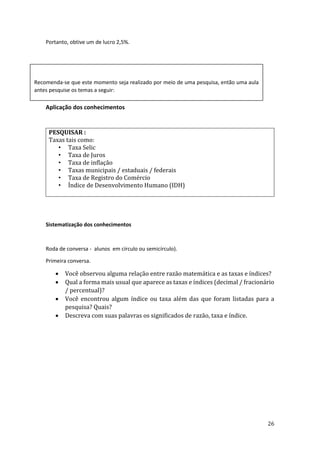 26
Portanto, obtive um de lucro 2,5%.
Aplicação dos conhecimentos
PESQUISAR :
Taxas tais como:
• Taxa Selic
• Taxa de Juros
• Taxa de inflação
• Taxas municipais / estaduais / federais
• Taxa de Registro do Comércio
• Índice de Desenvolvimento Humano (IDH)
Sistematização dos conhecimentos
Roda de conversa - alunos em círculo ou semicírculo).
Primeira conversa.
• Você observou alguma relação entre razão matemática e as taxas e índices?
• Qual a forma mais usual que aparece as taxas e índices (decimal / fracionário
/ percentual)?
• Você encontrou algum índice ou taxa além das que foram listadas para a
pesquisa? Quais?
• Descreva com suas palavras os significados de razão, taxa e índice.
Recomenda-se que este momento seja realizado por meio de uma pesquisa, então uma aula
antes pesquise os temas a seguir:
 