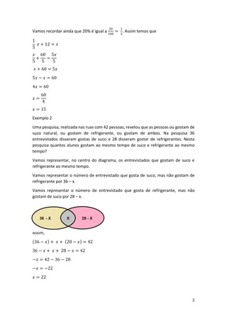 3
Vamos recordar ainda que 20% é igual a
20
100
=
1
5
. Assim temos que
1
5
𝑥 + 12 = 𝑥
𝑥
5
+
60
5
=
5𝑥
5
𝑥 + 60 = 5𝑥
5𝑥 − 𝑥 = 60
4𝑥 = 60
𝑥 =
60
4
𝑥 = 15
Exemplo 2
Uma pesquisa, realizada nas ruas com 42 pessoas, revelou que as pessoas ou gostam de
suco natural, ou gostam de refrigerante, ou gostam de ambos. Na pesquisa 36
entrevistados disseram gostas de suco e 28 disseram gostar de refrigerantes. Nesta
pesquisa quantos alunos gostam ao mesmo tempo de suco e refrigerante ao mesmo
tempo?
Vamos representar, no centro do diagrama, os entrevistados que gostam de suco e
refrigerante ao mesmo tempo.
Vamos representar o número de entrevistado que gosta de suco, mas não gostam de
refrigerante por 36 – x.
Vamos representar o número de entrevistado que gosta de refrigerante, mas não
gostam de suco por 28 – x.
Assim,
(36 − 𝑥) + 𝑥 + (28 − 𝑥) = 42
36 − 𝑥 + 𝑥 + 28 − 𝑥 = 42
−𝑥 = 42 − 36 − 28
−𝑥 = −22
𝑥 = 22
 