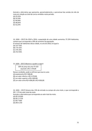 31
Assinale a alternativa que apresenta, aproximadamente, o percentual das vendas do mês de
maio em relação ao total de carros vendidos neste período.
(A) 25,55%
(B) 33,33%
(C) 44,44%
(D) 48,45%
(E) 52,25%
14. (ADA – 2017) De 2010 a 2016, a população de uma cidade aumentou 35 284 habitantes,
número que corresponde a 20% de aumento da população.
O número de habitantes dessa cidade, no ano de 2010, era igual a
(A) 167 568.
(B) 176 420 .
(C) 195 284.
(D) 352 840.
15. (ADA – 2017) Observe o quadro a seguir:
Nessas condições, pode-se afirmar que essa tv custa
(A) exatamente R$ 4 580,00.
(B) um valor inferior a R$ 4 370,00.
(C) um valor superior a R$ 4 850,00.
(D) um valor entre R$ 4 690,00 e R$ 4 850,00.
16. (ADA – 2017) Simone deu 15% de entrada na compra de uma moto, o que corresponde a
𝑅$ 1 170 do valor total da moto.
Assinale a alternativa que corresponde ao valor total da moto.
(A) 𝑅$ 18 000
(B) 𝑅$ 13 550
(C) 𝑅$ 7 800
(D) 𝑅$ 6 250
30% do preço de uma TV LED
equivale a R$ 1 374,00
 