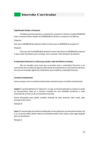 33
Capitalização Simples e Composta
Considere que duas empresas: a empresa X e a empresa Y, tenham a receber R$3000,00
cada. A empresa X deve receber seus R$3000,00 em 30 dias e a empresa Y em 360 dias.
Pergunta:
Será que os R$3000,00 da empresa X valem o mesmo que os R$3000,00 da empresa Y?
Resposta:
Claro que não! Os R$3000,00 da empresa X valem mais do que os R$3000,00 da empresa
Y, pois o valor do dinheiro varia no tempo. Isso é chamado “valor temporal” do dinheiro.
A matemática financeira é a ciência que estuda o valor do dinheiro no tempo.
São em situações como essas que se percebe como a matemática financeira é um
instrumento útil na análise de algumas alternativas de investimento ou financiamento de bens.
Ela versa em empregar algoritmos matemáticos para simplificar a operação financeira.
Conceitos Fundamentais
Vamos começar com os conceitos fundamentais necessários para um melhor entendimento.
Capital: É a quantia (dinheiro) na “data zero”, ou seja, no início da aplicação ou compra ou venda
ou financiamento. Pode ser o dinheiro investido em uma atividade econômica, o valor
financiado de um bem ou de um empréstimo tomado.
Outras denotações para capital: também chamado de valor presente, valor inicial, valor
principal, entre outros.
Notação: C
Juros: É a remuneração (em dinheiro) obtida pelo uso do capital por um intervalo de tempo, isto
é, é o custo do crédito obtido. Pode ser entendido também como sendo o valor pago (aluguel)
pelo uso do dinheiro.
Notação: J
 