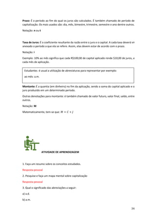 34
Prazo: É o período ao fim do qual os juros são calculados. É também chamado de período de
capitalização. Os mais usados são: dia, mês, bimestre, trimestre, semestre e ano dentre outros.
Notação: n ou t
Taxa de Juros: É o coeficiente resultante da razão entre o juro e o capital. A cada taxa deverá vir
anexado o período a que ela se refere. Assim, elas devem estar de acordo com o prazo.
Notação: i
Exemplo: 10% ao mês significa que cada R$100,00 de capital aplicado rende $10,00 de juros, a
cada mês de aplicação.
Montante: É a quantia (em dinheiro) no fim da aplicação, sendo a soma do capital aplicado e o
juro produzido em um determinado período.
Outras denotações para montante: é também chamado de valor futuro, valor final, saldo, entre
outros.
Notação: M
Matematicamente, tem-se que: 𝑀 = 𝐶 + 𝐽
ATIVIDADE DE APRENDIZAGEM
1. Faça um resumo sobre os conceitos estudados.
Resposta pessoal
2. Pesquise e faça um mapa mental sobre capitalização
Resposta pessoal
3. Qual o significado das abreviações a seguir:
a) a.d.
b) a.m.
Estudantes é usual a utilização de abreviaturas para representar por exemplo:
ao mês: a.m.
 