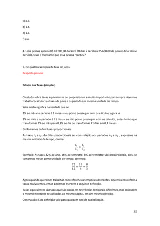 35
c) a.b.
d) a.t.
e) a.s.
f) a.a.
4. Uma pessoa aplicou R$ 10 000,00 durante 90 dias e recebeu R$ 600,00 de juro no final desse
período. Qual o montante que essa pessoa recebeu?
5. Dê quatro exemplos de taxa de juros.
Resposta pessoal
Estudo das Taxas (simples)
O estudo sobre taxas equivalentes ou proporcionais é muito importante pois sempre devemos
trabalhar (calcular) as taxas de juros e os períodos na mesma unidade de tempo.
Sabe o isto significa na verdade que se:
2% ao mês e o período é 3 meses – eu posso prosseguir com os cálculos, agora se
3% ao mês e o período é 21 dias – eu não posso prosseguir com os cálculos, antes tenho que
transformar 3% ao mês para 0,1% ao dia ou transformar 21 dias em 0,7 meses.
Então vamos definir taxas proporcionais.
As taxas 𝑖1 e 𝑖2 são ditas proporcionais se, com relação aos períodos 𝑛1 e 𝑛2 , expressos na
mesma unidade de tempo, ocorrer
𝑖1
𝑛1
=
𝑖2
𝑛2
Exemplo: As taxas 32% ao ano, 16% ao semestre, 8% ao trimestre são proporcionais, pois, se
tomarmos meses como unidade de tempo, teremos:
32
12
=
16
6
=
8
3
Agora quando queremos trabalhar com referências temporais diferentes, devemos nos referir a
taxas equivalentes, então podemos escrever a seguinte definição.
Taxas equivalentes são taxas que são dadas em referências temporais diferentes, mas produzem
o mesmo montante se aplicadas ao mesmo capital, em um mesmo período.
Observação: Esta definição vale para qualquer tipo de capitalização.
 