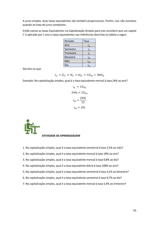 36
A juros simples, duas taxas equivalentes são também proporcionais. Porém, isso não acontece
quando se trata de juros compostos.
Então vamos as taxas Equivalentes na Capitalização Simples para isto considere que um capital
𝐶 é aplicado por 1 ano 𝑎 taxas equivalentes nas referências descritas na tabela a seguir.
Período Taxa
Ano 𝑖𝑎
Semestre 𝑖𝑠
Trimestre 𝑖𝑡
Bimestre 𝑖𝑏
Mês 𝑖𝑚
Dia 𝑖𝑑
Daí tem-se que:
𝑖𝑎 = 2𝑖𝑠 = 4𝑖𝑡 = 6𝑖𝑏 = 12𝑖𝑚 = 360𝑖𝑑
Exemplo: Na capitalização simples, qual é a taxa equivalente mensal à taxa 24% ao ano?
𝑖𝑎 = 12𝑖𝑚
24% = 12𝑖𝑚
𝑖𝑚 =
24%
12
𝑖𝑚 = 2%
ATIVIDADE DE APRENDIZAGEM
1. Na capitalização simples, qual é a taxa equivalente semestral à taxa 2,5% ao mês?
2. Na capitalização simples, qual é a taxa equivalente mensal à taxa 18% ao ano?
3. Na capitalização simples, qual é a taxa equivalente mensal à taxa 0,8% ao dia?
4. Na capitalização simples, qual é a taxa equivalente diária à taxa 108% ao ano?
5. Na capitalização simples, qual é a taxa equivalente semestral à taxa 3,2% ao bimestre?
6. Na capitalização simples, qual é a taxa equivalente semestral à taxa 0,7% ao dia?
7. Na capitalização simples, qual é a taxa equivalente mensal à taxa 5,4% ao trimestre?
 