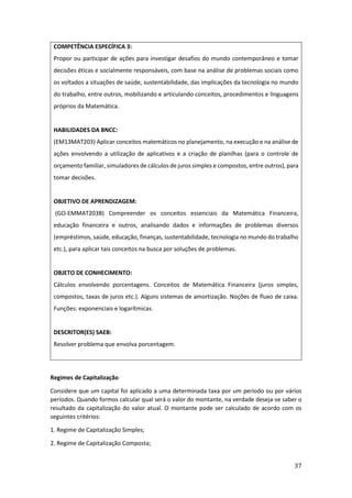 37
COMPETÊNCIA ESPECÍFICA 3:
Propor ou participar de ações para investigar desafios do mundo contemporâneo e tomar
decisões éticas e socialmente responsáveis, com base na análise de problemas sociais como
os voltados a situações de saúde, sustentabilidade, das implicações da tecnologia no mundo
do trabalho, entre outros, mobilizando e articulando conceitos, procedimentos e linguagens
próprios da Matemática.
HABILIDADES DA BNCC:
(EM13MAT203) Aplicar conceitos matemáticos no planejamento, na execução e na análise de
ações envolvendo a utilização de aplicativos e a criação de planilhas (para o controle de
orçamento familiar, simuladores de cálculos de juros simples e compostos, entre outros), para
tomar decisões.
OBJETIVO DE APRENDIZAGEM:
(GO-EMMAT203B) Compreender os conceitos essenciais da Matemática Financeira,
educação financeira e outros, analisando dados e informações de problemas diversos
(empréstimos, saúde, educação, finanças, sustentabilidade, tecnologia no mundo do trabalho
etc.), para aplicar tais conceitos na busca por soluções de problemas.
OBJETO DE CONHECIMENTO:
Cálculos envolvendo porcentagens. Conceitos de Matemática Financeira (juros simples,
compostos, taxas de juros etc.). Alguns sistemas de amortização. Noções de fluxo de caixa.
Funções: exponenciais e logarítmicas.
DESCRITOR(ES) SAEB:
Resolver problema que envolva porcentagem.
Regimes de Capitalização
Considere que um capital foi aplicado a uma determinada taxa por um período ou por vários
períodos. Quando formos calcular qual será o valor do montante, na verdade deseja-se saber o
resultado da capitalização do valor atual. O montante pode ser calculado de acordo com os
seguintes critérios:
1. Regime de Capitalização Simples;
2. Regime de Capitalização Composta;
 