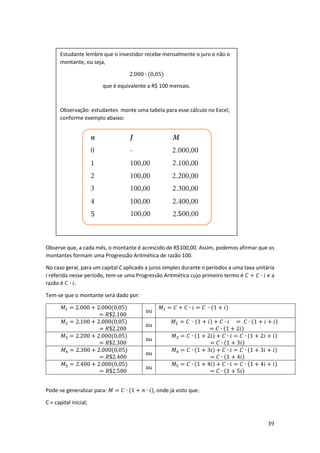 39
Observe que, a cada mês, o montante é acrescido de R$100,00. Assim, podemos afirmar que os
montantes formam uma Progressão Aritmética de razão 100.
No caso geral, para um capital C aplicado a juros simples durante n períodos a uma taxa unitária
i referida nesse período, tem-se uma Progressão Aritmética cujo primeiro termo é 𝐶 + 𝐶 ∙ 𝑖 e a
razão é 𝐶 ∙ 𝑖.
Tem-se que o montante será dado por:
𝑀1 = 2.000 + 2.000(0,05)
= 𝑅$2.100
ou
𝑀1 = 𝐶 + 𝐶 ∙ 𝑖 = 𝐶 ∙ (1 + 𝑖)
𝑀2 = 2.100 + 2.000(0,05)
= 𝑅$2.200
ou
𝑀2 = 𝐶 ∙ (1 + 𝑖) + 𝐶 ∙ 𝑖 = 𝐶 ∙ (1 + 𝑖 + 𝑖)
= 𝐶 ∙ (1 + 2𝑖)
𝑀3 = 2.200 + 2.000(0,05)
= 𝑅$2.300
ou
𝑀3 = 𝐶 ∙ (1 + 2𝑖) + 𝐶 ∙ 𝑖 = 𝐶 ∙ (1 + 2𝑖 + 𝑖)
= 𝐶 ∙ (1 + 3𝑖)
𝑀4 = 2.300 + 2.000(0,05)
= 𝑅$2.400
ou
𝑀4 = 𝐶 ∙ (1 + 3𝑖) + 𝐶 ∙ 𝑖 = 𝐶 ∙ (1 + 3𝑖 + 𝑖)
= 𝐶 ∙ (1 + 4𝑖)
𝑀5 = 2.400 + 2.000(0,05)
= 𝑅$2.500
ou
𝑀5 = 𝐶 ∙ (1 + 4𝑖) + 𝐶 ∙ 𝑖 = 𝐶 ∙ (1 + 4𝑖 + 𝑖)
= 𝐶 ∙ (1 + 5𝑖)
Pode-se generalizar para: 𝑀 = 𝐶 ∙ (1 + 𝑛 ∙ 𝑖), onde já visto que:
C = capital inicial;
Estudante lembre que o investidor recebe mensalmente o juro e não o
montante, ou seja,
2.000 ∙ (0,05)
que é equivalente a R$ 100 mensais.
Observação: estudantes monte uma tabela para esse cálculo no Excel,
conforme exemplo abaixo:
 