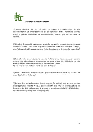 4
ATIVIDADE DE APRENDIZAGEM
1) Milton comprou um lote no centro da cidade e o transformou em um
estacionamento. Em um determinado dia ele contou 84 rodas. Determine quantas
motos e quantos carros havia no estacionamento, sabendo que no total havia 24
veículos.
2) Uma loja de roupa irá presentear o vendedor que vender o maior número de peças
em só dia. Pedro e Carlos foram os que mais venderam. Juntos eles venderam 52 peças,
mas Carlos vendeu 10 peças a mais que Pedro. Quantas peças de roupa Carlos vendeu?
3) Raquel é caixa em um supermercado. Ao fechar o caixa, ela somou duas vezes um
mesmo valor obtendo como resultado de sua soma o total R$ 1 468,00. Se ela não
tivesse somado nenhuma vez o valor, a soma seria R$ 1 288,00.
Qual o valor correto do fechamento do caixa de Raquel?
4) O irmão de Carlos é 9 anos mais velho que ele. Somando as duas idades obtemos 39
anos. Qual a idade de Carlos?
5) Para escolher a nova logomarca de uma empresa, foi realizada uma pesquisa entre as
duas logomarcas finalista, A e B. A pesquisa mostra que 40% dos clientes votarão na
logomarca A e 35%, na logomarca B. Se entre os pesquisados ainda há 3 500 indecisos.
Quantos clientes participaram desta pesquisa?
 