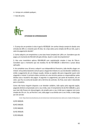 40
n = tempo em unidade qualquer;
i = taxa de juros;
ATIVIDADE DE APRENDIZAGEM
1. O preço de um produto à vista é igual a R$700,00. Um senhor deseja compra-lo dando uma
entrada de 20% e o restante para 45 dias. Se a loja cobra juros simples de 8% ao mês, qual o
valor do pagamento devido?
2. Carlos adquiriu um empréstimo a uma taxa linear (simples) de 1,8% a.m. Considere que ele
pagou um montante de R$5.667,20 após 20 dias. Qual é o valor do empréstimo?
3. Ana uma investidora aplicou R$4.000,00 com capitalização simples à taxa de 5%a.m.
Considere que o montante que ela recebeu foi de R$7.000,00 e determine o prazo dessa
aplicação.
4. Ao completar seus 18 anos e adquirir sua independência financeira, João decidiu alugar um
imóvel. Uma prática bastante comum para o aluguel de imóveis é o uso do devedor solidário ou
então o pagamento de um cheque caução. Ambas as opções são para resguardar quem está
alugando o imóvel. A primeira delas consiste em uma terceira pessoa se responsabilizar pelas
dívidas caso o locatário não pague. A segunda é o pagamento, por parte do locatário, de um
valor, que fica na conta do locador até o término do contrato. Ao final, esse valor é devolvido
para o locatário.
Como não havia ninguém disposto a ser devedor solidário, João optou pela segunda opção,
pegando dinheiro emprestado com o seu irmão, José. O empréstimo foi de R$ 3.000,00 e, para
que José não ficasse em desvantagem, ele propôs para o seu irmão que o pagasse com juros
simples de 1% a.m. Se, ao final de 1 ano, João pagar a sua dívida com o seu irmão, o valor pago
por ele será de:
Fonte: https://exercicios.brasilescola.uol.com.br/exercicios-matematica/exercicios-sobre-juros-simples.htm#questao-2
A) R$ 3600,00.
B) R$ 3360,00.
C) R$ 3660,00.
D) R$ 3930,00.
E) R$ 3036,00.
 