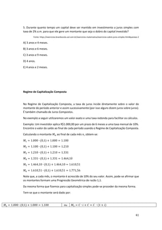 41
5. Durante quanto tempo um capital deve ser mantido em investimento a juros simples com
taxa de 2% a.m. para que ele gere um montante que seja o dobro do capital investido?
Fonte: https://exercicios.brasilescola.uol.com.br/exercicios-matematica/exercicios-sobre-juros-simples.htm#questao-2
A) 3 anos e 4 meses.
B) 3 anos e 6 meses.
C) 3 anos e 9 meses.
D) 4 anos.
E) 4 anos e 2 meses.
Regime de Capitalização Composta
No Regime de Capitalização Composta, a taxa de juros incide diretamente sobre o valor do
montante do período anterior e assim sucessivamente (por isso alguns dizem juros sobre juros).
É também chamado de Juros Compostos.
No exemplo a seguir utilizaremos um valor exato e uma taxa redonda para facilitar os cálculos.
Exemplo: Um investidor aplica R$1.000,00 por um prazo de 6 meses a uma taxa mensal de 10%.
Encontre o valor do saldo ao final de cada período usando o Regime de Capitalização Composta.
Calculando o montante 𝑀𝑛 ao final de cada mês 𝑛, obtem-se:
𝑀1 = 1.000 ∙ (0,1) + 1.000 = 1.100
𝑀2 = 1.100 ∙ (0,1) + 1.100 = 1.210
𝑀3 = 1.210 ∙ (0,1) + 1.210 = 1.331
𝑀4 = 1.331 ∙ (0,1) + 1.331 = 1.464,10
𝑀5 = 1.464,10 ∙ (0,1) + 1.464,10 = 1.610,51
𝑀6 = 1.610,51 ∙ (0,1) + 1.610,51 = 1.771,56
Note que, a cada mês, o montante é acrescido de 10% do seu valor. Assim, pode-se afirmar que
os montantes formam uma Progressão Geométrica de razão 1,1.
Da mesma forma que fizemos para capitalização simples pode-se proceder da mesma forma.
Tem-se que o montante será dado por:
𝑀1 = 1.000 ∙ (0,1) + 1.000 = 1.100 ou 𝑀1 = 𝐶 ∙ 𝑖 + 𝐶 = 𝐶 ∙ (1 + 𝑖)
 