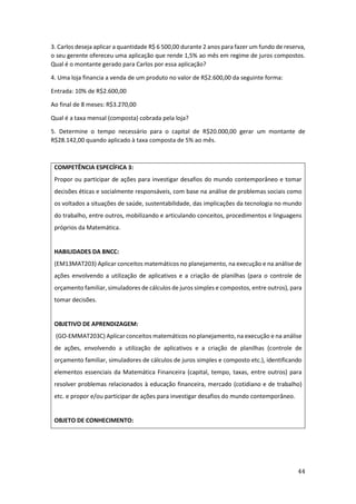 44
3. Carlos deseja aplicar a quantidade R$ 6 500,00 durante 2 anos para fazer um fundo de reserva,
o seu gerente ofereceu uma aplicação que rende 1,5% ao mês em regime de juros compostos.
Qual é o montante gerado para Carlos por essa aplicação?
4. Uma loja financia a venda de um produto no valor de R$2.600,00 da seguinte forma:
Entrada: 10% de R$2.600,00
Ao final de 8 meses: R$3.270,00
Qual é a taxa mensal (composta) cobrada pela loja?
5. Determine o tempo necessário para o capital de R$20.000,00 gerar um montante de
R$28.142,00 quando aplicado à taxa composta de 5% ao mês.
COMPETÊNCIA ESPECÍFICA 3:
Propor ou participar de ações para investigar desafios do mundo contemporâneo e tomar
decisões éticas e socialmente responsáveis, com base na análise de problemas sociais como
os voltados a situações de saúde, sustentabilidade, das implicações da tecnologia no mundo
do trabalho, entre outros, mobilizando e articulando conceitos, procedimentos e linguagens
próprios da Matemática.
HABILIDADES DA BNCC:
(EM13MAT203) Aplicar conceitos matemáticos no planejamento, na execução e na análise de
ações envolvendo a utilização de aplicativos e a criação de planilhas (para o controle de
orçamento familiar, simuladores de cálculos de juros simples e compostos, entre outros), para
tomar decisões.
OBJETIVO DE APRENDIZAGEM:
(GO-EMMAT203C) Aplicar conceitos matemáticos no planejamento, na execução e na análise
de ações, envolvendo a utilização de aplicativos e a criação de planilhas (controle de
orçamento familiar, simuladores de cálculos de juros simples e composto etc.), identificando
elementos essenciais da Matemática Financeira (capital, tempo, taxas, entre outros) para
resolver problemas relacionados à educação financeira, mercado (cotidiano e de trabalho)
etc. e propor e/ou participar de ações para investigar desafios do mundo contemporâneo.
OBJETO DE CONHECIMENTO:
 