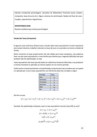 45
Cálculos envolvendo porcentagens. Conceitos de Matemática Financeira (juros simples,
compostos, taxas de juros etc.). Alguns sistemas de amortização. Noções de fluxo de caixa.
Funções: exponenciais e logarítmicas.
DESCRITOR(ES) SAEB:
Resolver problema que envolva porcentagem.
Estudo das Taxas (compostas)
A algumas aulas anteriores falamos que o estudo sobre taxas equivalentes é muito importante
pois sempre devemos trabalhar (calcular) as taxas de juros e os períodos na mesma unidade de
tempo.
Neste momento as taxas proporcionais não são válidas para taxas compostas, mas podemos
fazer uso das taxas equivalentes, e mais lembra que falamos que a seguinte definição vale para
qualquer tipo de capitalização, ou seja:
Taxas equivalentes são taxas que são dadas em referências temporais diferentes, mas produzem
o mesmo montante se aplicadas ao mesmo capital, em um mesmo período.
Então vamos as taxas Equivalentes na Capitalização composta para isto considere que um capital
C é aplicado por 1 ano a taxas equivalentes nas referências descritas na tabela a seguir.
Período Taxa
Ano 𝑖𝑎
Semestre 𝑖𝑠
Trimestre 𝑖𝑡
Bimestre 𝑖𝑏
Mês 𝑖𝑚
Dia 𝑖𝑑
Daí tem-se que:
(1 + 𝑖𝑎) = (1 + 𝑖𝑠)2
= (1 + 𝑖𝑡 )4
= (1 + 𝑖𝑏)6
= (1 + 𝑖𝑚)12
= (1 + 𝑖𝑑)360
Exemplo: Na capitalização composta, qual é a taxa equivalente mensal à taxa 24% ao ano?
(1 + 𝑖𝑎) = (1 + 𝑖𝑚)12
(1 + 0,24) = (1 + 𝑖𝑚)12
1,24 = (1 + 𝑖𝑚)12
(1,24)
1
12 = ((1 + 𝑖𝑚)12)
1
12
 