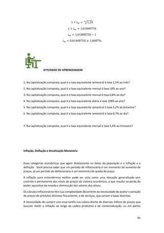 46
1 + 𝑖𝑚 = √1,24
12
1 + 𝑖𝑚 = 1,01808758
𝑖𝑚 = 1,01808758 − 1
𝑖𝑚 = 0,01808758 ≅ 1,8087%
ATIVIDADE DE APRENDIZAGEM
1. Na capitalização composta, qual é a taxa equivalente semestral à taxa 2,5% ao mês?
2. Na capitalização composta, qual é a taxa equivalente mensal à taxa 18% ao ano?
3. Na capitalização composta, qual é a taxa equivalente mensal à taxa 0,8% ao dia?
4. Na capitalização composta, qual é a taxa equivalente diária à taxa 108% ao ano?
5. Na capitalização composta, qual é a taxa equivalente semestral à taxa 3,2% ao bimestre?
6. Na capitalização composta, qual é a taxa equivalente semestral à taxa 0,7% ao dia?
7. Na capitalização composta, qual é a taxa equivalente mensal à taxa 5,4% ao trimestre?
Inflação, Deflação e Atualização Monetária
Duas categorias econômicas que agem diretamente no bolso da população é a Inflação e a
deflação. Você precisa saber que um período de inflacionário é um momento de aumento de
preços, já um período de deflacionário é um momento de queda de preço.
A inflação para entendermos melhor pode ser vista como uma elevação generalizada sem
controle e permanente dos níveis de preços do sistema econômico, o que resulta na perda do
poder aquisitivo da moeda e diminuição dos valores dos ativos.
Os cálculos inflacionários têm sua complexidade decorrente da necessidade de avaliar a variação
de preços de produtos distintos fisicamente, e de serviços, que variam a taxas distintas.
A necessidade de cumprir com essa tarefa nos coloca diante de diversos índices de preços que
buscam medir a inflação ao longo da cadeia produtiva e de comercialização, ou em partes
 
