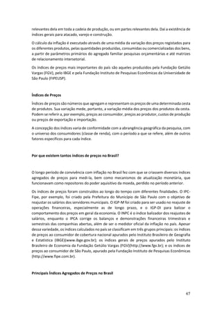47
relevantes dela em toda a cadeia de produção, ou em partes relevantes dela. Daí a existência de
índices gerais para atacado, varejo e construção.
O cálculo da inflação é executado através de uma média da variação dos preços registados para
os diferentes produtos, pelas quantidades produzidas, consumidas ou comercializadas dos bens,
a partir de parâmetros primários do agregado familiar pesquisas orçamentárias e até matrizes
de relacionamento intersetorial.
Os índices de preços mais importantes do país são aqueles produzidos pela Fundação Getúlio
Vargas (FGV), pelo IBGE e pela Fundação Instituto de Pesquisas Econômicas da Universidade de
São Paulo (FIPEUSP).
Índices de Preços
Índices de preços são números que agregam e representam os preços de uma determinada cesta
de produtos. Sua variação mede, portanto, a variação média dos preços dos produtos da cesta.
Podem se referir a, por exemplo, preços ao consumidor, preços ao produtor, custos de produção
ou preços de exportação e importação.
A concepção dos índices varia de conformidade com a abrangência geográfica da pesquisa, com
o universo dos consumidores (classe de renda), com o período a que se refere, além de outros
fatores específicos para cada índice.
Por que existem tantos índices de preços no Brasil?
O longo período de convivência com inflação no Brasil fez com que se criassem diversos índices
agregados de preços para medi-la, bem como mecanismos de atualização monetária, que
funcionavam como repositores do poder aquisitivo da moeda, perdido no período anterior.
Os índices de preços foram construídos ao longo do tempo com diferentes finalidades. O IPC-
Fipe, por exemplo, foi criado pela Prefeitura do Município de São Paulo com o objetivo de
reajustar os salários dos servidores municipais. O IGP-M foi criado para ser usado no reajuste de
operações financeiras, especialmente as de longo prazo, e o IGP-DI para balizar o
comportamento dos preços em geral da economia. O INPC é o índice balizador dos reajustes de
salários, enquanto o IPCA corrige os balanços e demonstrações financeiras trimestrais e
semestrais das companhias abertas, além de ser o medidor oficial da inflação no país. Apesar
dessa variedade, os índices calculados no país se classificam em três grupos principais: os índices
de preços ao consumidor de cobertura nacional apurados pelo Instituto Brasileiro de Geografia
e Estatística (IBGE)(www.ibge.gov.br); os índices gerais de preços apurados pelo Instituto
Brasileiro de Economia da Fundação Getúlio Vargas (FGV)(http://www.fgv.br); e os índices de
preços ao consumidor de São Paulo, apurado pela Fundação Instituto de Pesquisas Econômicas
(http://www.fipe.com.br).
Principais Índices Agregados de Preços no Brasil
 