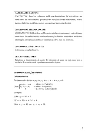 5
HABILIDADES DA BNCC:
(EM13MAT301) Resolver e elaborar problemas do cotidiano, da Matemática e de
outras áreas do conhecimento, que envolvem equações lineares simultâneas, usando
técnicas algébricas e gráficas, com ou sem apoio de tecnologias digitais.
OBJETIVO DE APRENDIZAGEM:
(GO-EMMAT301B) Identificar problemas do cotidiano relacionados à matemática ou
outras áreas do conhecimento, envolvendo equações lineares simultâneas analisando
informações apresentadas em textos científicos e outros para sua resolução.
OBJETO DE CONHECIMENTO:
Sistemas de equações lineares.
DESCRITOR(ES) SAEB:
Relacionar a determinação do ponto de interseção de duas ou mais retas com a
resolução de um sistema de equações com duas incógnitas.
SISTEMAS DE EQUAÇÕES LINEARES
Conceitos Iniciais
É toda equação do tipo: 𝑎1𝑥1 + 𝑎2𝑥2 + 𝑎3𝑥3 + ⋯ + 𝑎𝑛𝑥𝑛 = 𝑏
Onde: {
𝑎1, 𝑎2, ⋯ , 𝑎𝑛
𝑥1, 𝑥2, ⋯ , 𝑥𝑛
𝑏
→ 𝑠ã𝑜 𝑜𝑠 𝑐𝑜𝑒𝑓𝑖𝑐𝑖𝑒𝑛𝑡𝑒𝑠;
→ 𝑠ã𝑜 𝑎𝑠 𝑖𝑛𝑐ó𝑔𝑛𝑖𝑡𝑎𝑠;
→ é 𝑜 𝑡𝑒𝑟𝑚𝑜 𝑖𝑛𝑑𝑒𝑝𝑒𝑛𝑑𝑒𝑛𝑡𝑒.
Exemplos:
(i) 4𝑥 – 𝑦 + 9𝑧 = 0
(ii) 3𝑎 + 5𝑏 – 𝑐 + 2𝑑 = 1
(iii) 𝑥 + 𝑦 = 10 ou 𝑥1 + 𝑥2 = 10
 